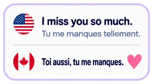I miss you so much. Tu me manques tellement. Toi aussi, tu me manques.